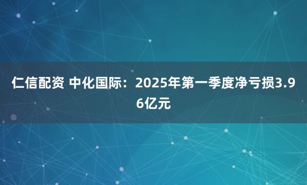仁信配资 中化国际：2025年第一季度净亏损3.96亿元