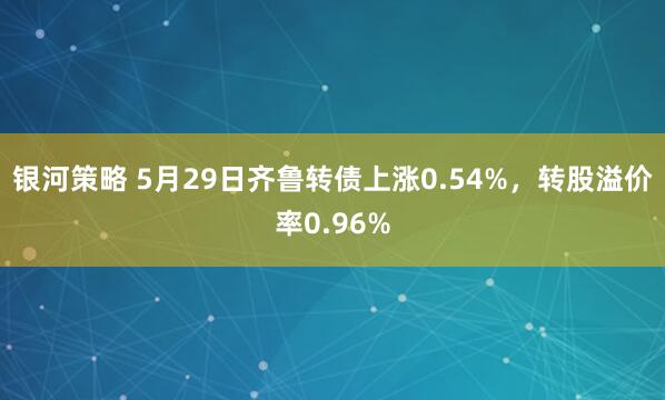 银河策略 5月29日齐鲁转债上涨0.54%，转股溢价率0.96%
