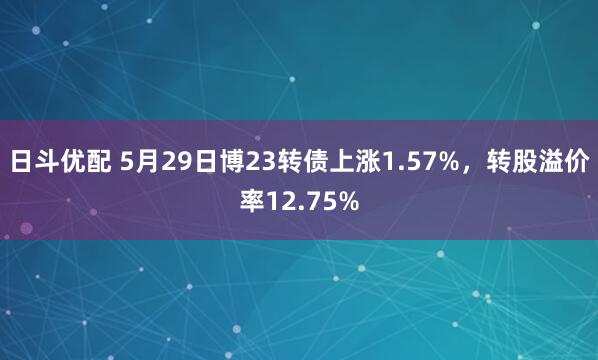日斗优配 5月29日博23转债上涨1.57%，转股溢价率12.75%