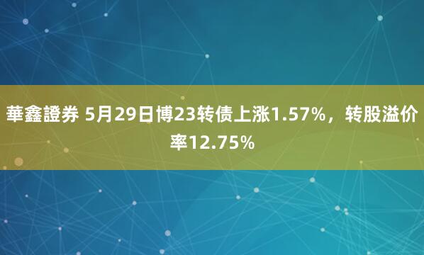 華鑫證券 5月29日博23转债上涨1.57%，转股溢价率12.75%