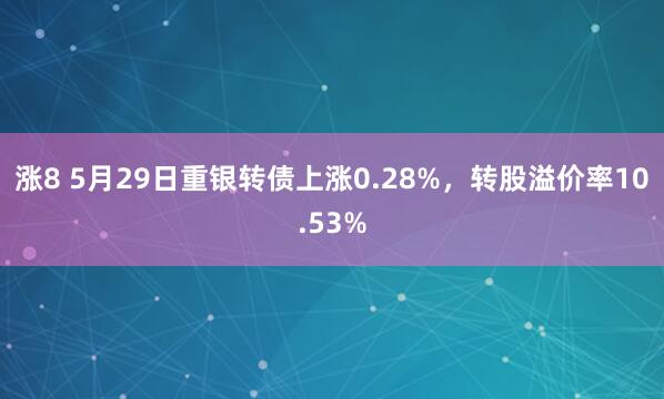 涨8 5月29日重银转债上涨0.28%，转股溢价率10.53%