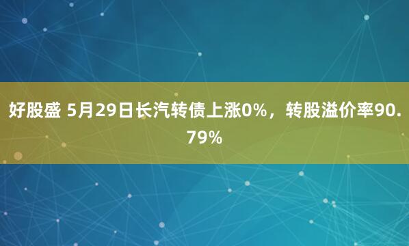 好股盛 5月29日长汽转债上涨0%，转股溢价率90.79%