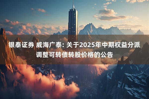 银泰证券 威海广泰: 关于2025年中期权益分派调整可转债转股价格的公告