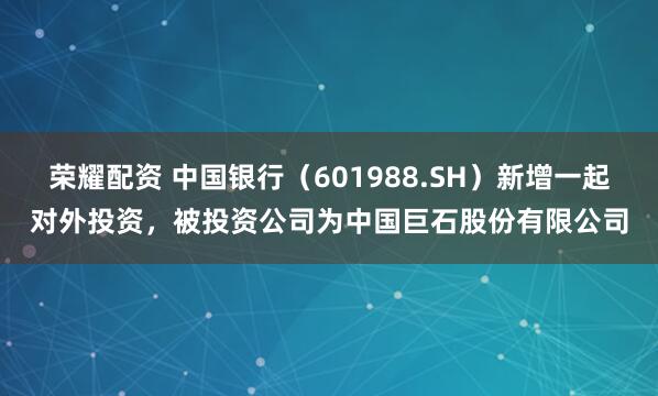荣耀配资 中国银行（601988.SH）新增一起对外投资，被投资公司为中国巨石股份有限公司