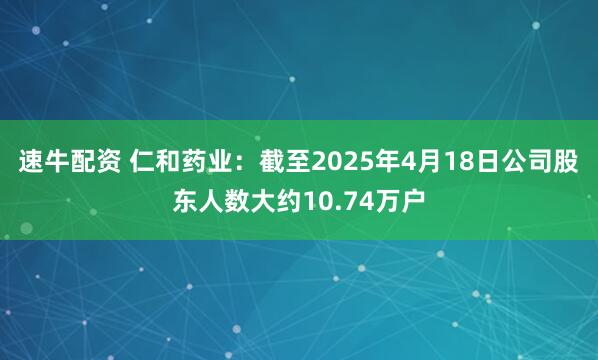 速牛配资 仁和药业：截至2025年4月18日公司股东人数大约10.74万户