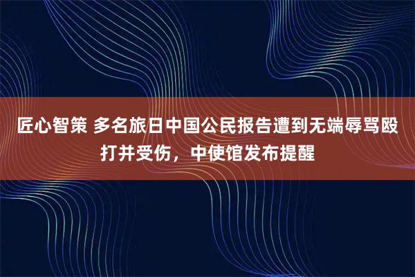 匠心智策 多名旅日中国公民报告遭到无端辱骂殴打并受伤，中使馆发布提醒