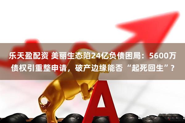 乐天盈配资 美丽生态陷24亿负债困局：5600万债权引重整申请，破产边缘能否 “起死回生”？