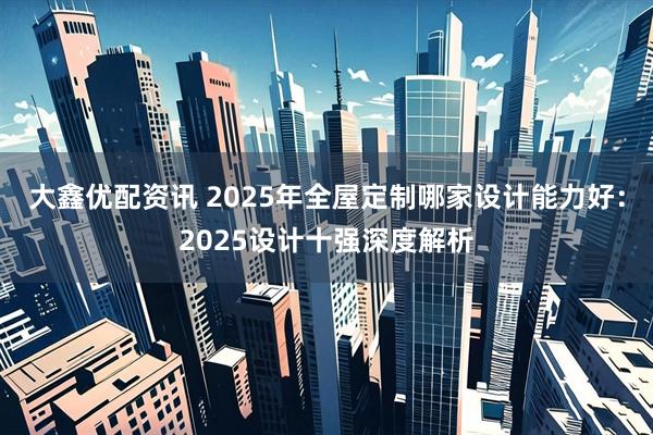 大鑫优配资讯 2025年全屋定制哪家设计能力好：2025设计十强深度解析