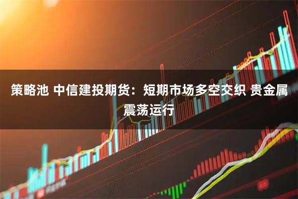 策略池 中信建投期货：短期市场多空交织 贵金属震荡运行
