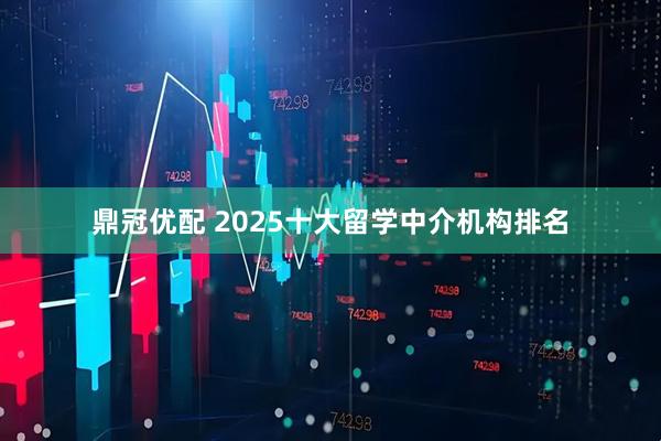 鼎冠优配 2025十大留学中介机构排名
