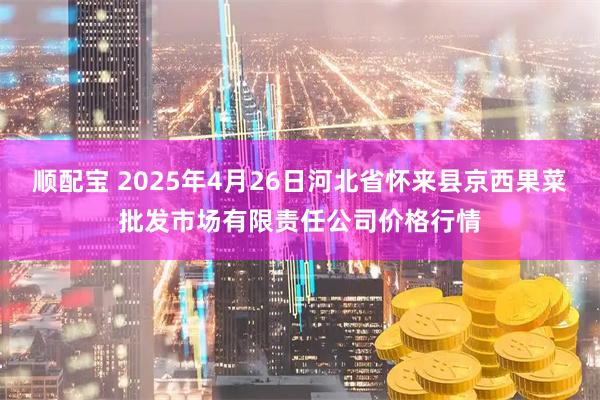 顺配宝 2025年4月26日河北省怀来县京西果菜批发市场有限责任公司价格行情