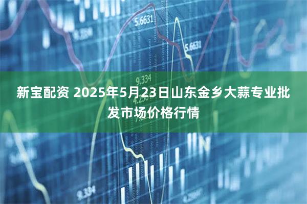 新宝配资 2025年5月23日山东金乡大蒜专业批发市场价格行情