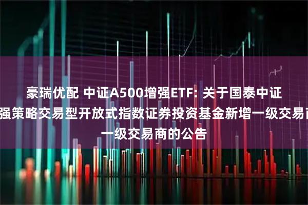 豪瑞优配 中证A500增强ETF: 关于国泰中证A500增强策略交易型开放式指数证券投资基金新增一级交易商的公告