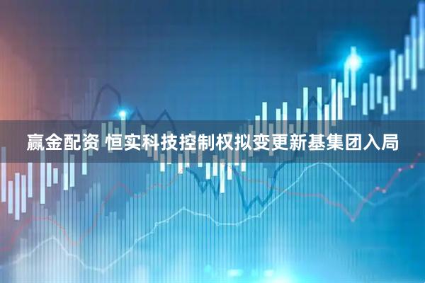 赢金配资 恒实科技控制权拟变更新基集团入局