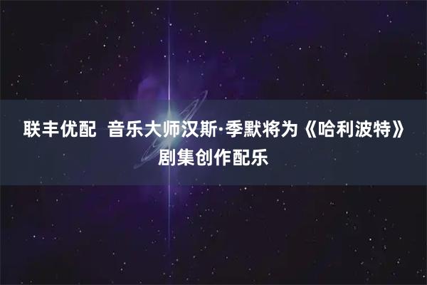 联丰优配  音乐大师汉斯·季默将为《哈利波特》剧集创作配乐