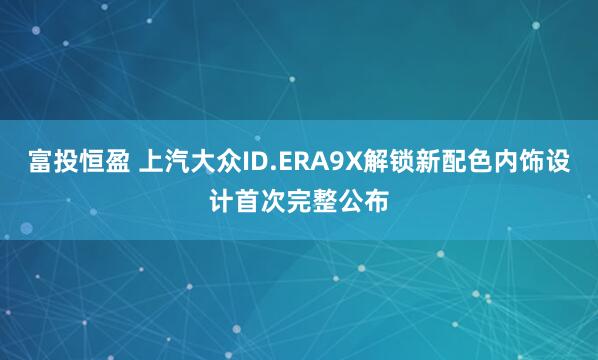 富投恒盈 上汽大众ID.ERA9X解锁新配色内饰设计首次完整公布