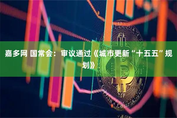 嘉多网 国常会：审议通过《城市更新“十五五”规划》