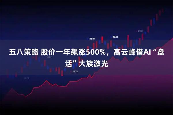 五八策略 股价一年飙涨500%，高云峰借AI“盘活”大族激光