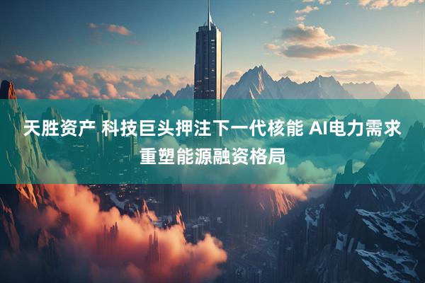 天胜资产 科技巨头押注下一代核能 AI电力需求重塑能源融资格局